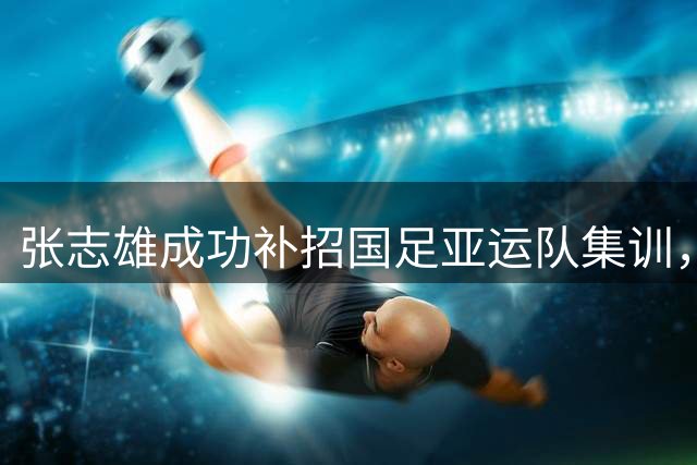 张志雄成功补招国足亚运队集训，重庆铜梁龙新星的拼搏之路